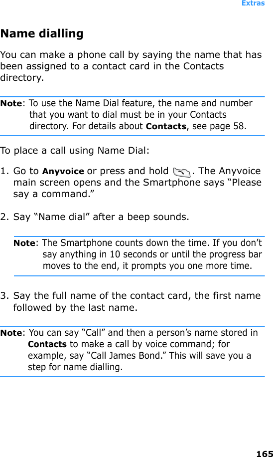 Extras165Name diallingYou can make a phone call by saying the name that has been assigned to a contact card in the Contacts directory.Note: To use the Name Dial feature, the name and number that you want to dial must be in your Contacts directory. For details about Contacts, see page 58.To place a call using Name Dial:1. Go to Anyvoice or press and hold  . The Anyvoice main screen opens and the Smartphone says “Please say a command.” 2. Say “Name dial” after a beep sounds.Note: The Smartphone counts down the time. If you don’t say anything in 10 seconds or until the progress bar moves to the end, it prompts you one more time.3. Say the full name of the contact card, the first name followed by the last name.Note: You can say “Call” and then a person’s name stored in Contacts to make a call by voice command; for example, say “Call James Bond.” This will save you a step for name dialling.