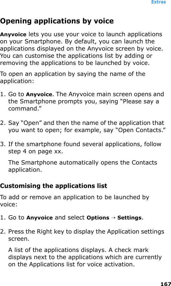 Extras167Opening applications by voiceAnyvoice lets you use your voice to launch applications on your Smartphone. By default, you can launch the applications displayed on the Anyvoice screen by voice. You can customise the applications list by adding or removing the applications to be launched by voice.To open an application by saying the name of the application:1. Go to Anyvoice. The Anyvoice main screen opens and the Smartphone prompts you, saying “Please say a command.”2. Say “Open” and then the name of the application that you want to open; for example, say “Open Contacts.”3. If the smartphone found several applications, follow step 4 on page xx.The Smartphone automatically opens the Contacts application.Customising the applications listTo add or remove an application to be launched by voice:1. Go to Anyvoice and select Options → Settings.2. Press the Right key to display the Application settings screen.A list of the applications displays. A check mark displays next to the applications which are currently on the Applications list for voice activation.