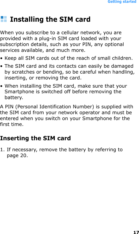 Getting started17Installing the SIM cardWhen you subscribe to a cellular network, you are provided with a plug-in SIM card loaded with your subscription details, such as your PIN, any optional services available, and much more.• Keep all SIM cards out of the reach of small children.• The SIM card and its contacts can easily be damaged by scratches or bending, so be careful when handling, inserting, or removing the card.• When installing the SIM card, make sure that your Smartphone is switched off before removing the battery.A PIN (Personal Identification Number) is supplied with the SIM card from your network operator and must be entered when you switch on your Smartphone for the first time.Inserting the SIM card1. If necessary, remove the battery by referring to page 20.