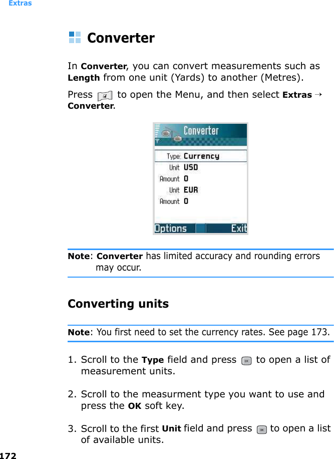 Extras172ConverterIn Converter, you can convert measurements such as Length from one unit (Yards) to another (Metres).Press   to open the Menu, and then select Extras → Converter.Note: Converter has limited accuracy and rounding errors may occur.Converting unitsNote: You first need to set the currency rates. See page 173.1. Scroll to the Type field and press   to open a list of measurement units. 2. Scroll to the measurment type you want to use and press the OK soft key.3. Scroll to the first Unit field and press   to open a list of available units. 