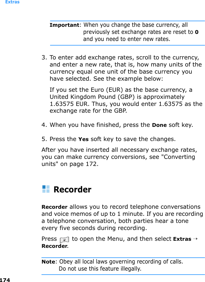 Extras174Important: When you change the base currency, all previously set exchange rates are reset to 0 and you need to enter new rates.3. To enter add exchange rates, scroll to the currency, and enter a new rate, that is, how many units of the currency equal one unit of the base currency you have selected. See the example below:If you set the Euro (EUR) as the base currency, a United Kingdom Pound (GBP) is approximately 1.63575 EUR. Thus, you would enter 1.63575 as the exchange rate for the GBP.4. When you have finished, press the Done soft key.5. Press the Yes soft key to save the changes.After you have inserted all necessary exchange rates, you can make currency conversions, see &quot;Converting units&quot; on page 172.RecorderRecorder allows you to record telephone conversations and voice memos of up to 1 minute. If you are recording a telephone conversation, both parties hear a tone every five seconds during recording.Press   to open the Menu, and then select Extras → Recorder.Note: Obey all local laws governing recording of calls.Do not use this feature illegally.