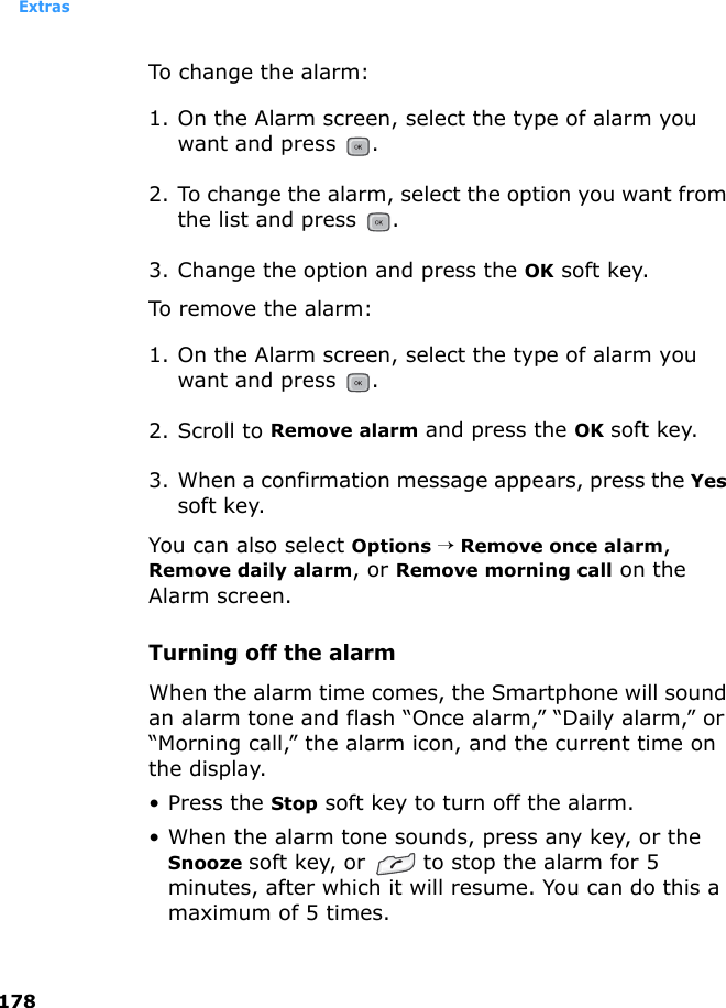 Extras178To change the alarm:1. On the Alarm screen, select the type of alarm you want and press  . 2. To change the alarm, select the option you want from the list and press  . 3. Change the option and press the OK soft key.To remove the alarm:1. On the Alarm screen, select the type of alarm you want and press  . 2. Scroll to Remove alarm and press the OK soft key.3. When a confirmation message appears, press the Yes soft key. You can also select Options → Remove once alarm, Remove daily alarm, or Remove morning call on the Alarm screen.Turning off the alarmWhen the alarm time comes, the Smartphone will sound an alarm tone and flash “Once alarm,” “Daily alarm,” or “Morning call,” the alarm icon, and the current time on the display.• Press the Stop soft key to turn off the alarm.• When the alarm tone sounds, press any key, or the Snooze soft key, or  to stop the alarm for 5 minutes, after which it will resume. You can do this a maximum of 5 times.