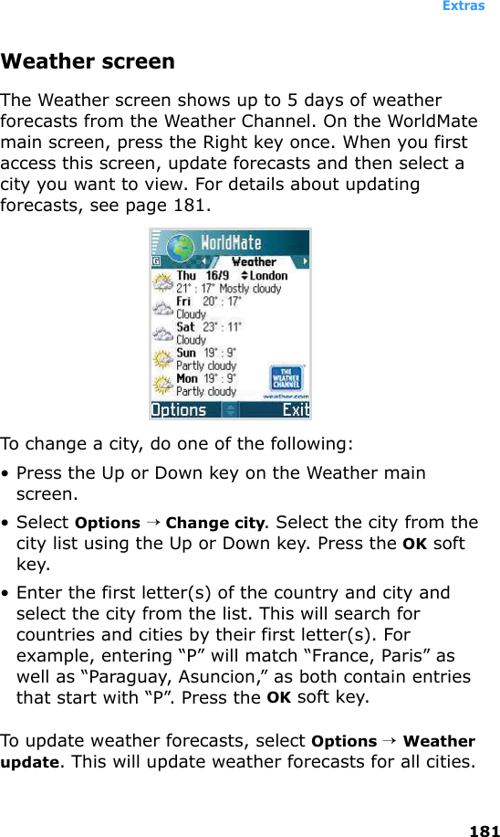 Extras181Weather screenThe Weather screen shows up to 5 days of weather forecasts from the Weather Channel. On the WorldMate main screen, press the Right key once. When you first access this screen, update forecasts and then select a city you want to view. For details about updating forecasts, see page 181.To change a city, do one of the following:• Press the Up or Down key on the Weather main screen.• Select Options → Change city. Select the city from the city list using the Up or Down key. Press the OK soft key.• Enter the first letter(s) of the country and city and select the city from the list. This will search for countries and cities by their first letter(s). For example, entering “P” will match “France, Paris” as well as “Paraguay, Asuncion,” as both contain entries that start with “P”. Press the OK soft key.To update weather forecasts, select Options → Weather update. This will update weather forecasts for all cities.