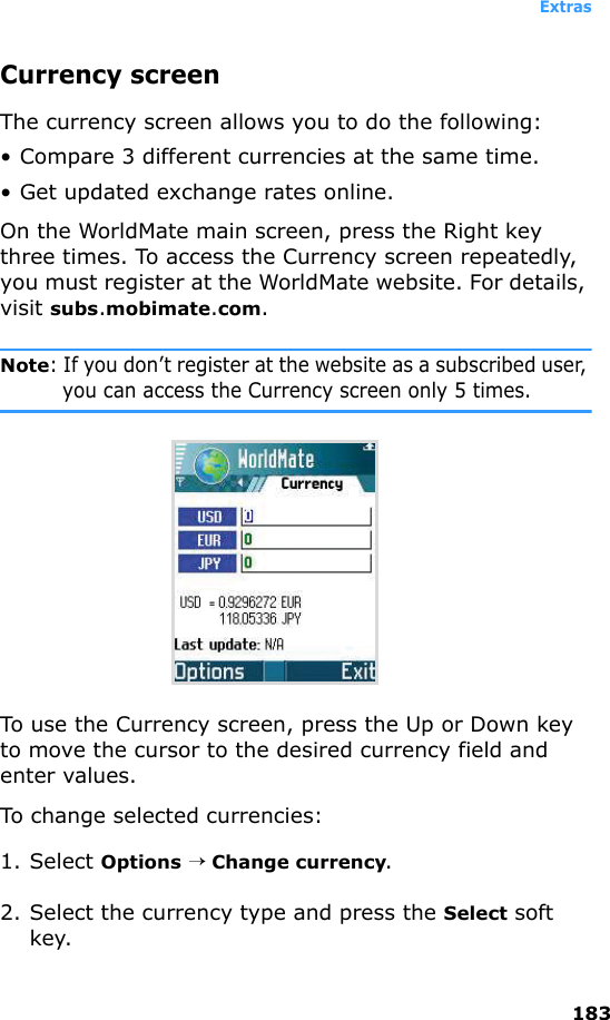 Extras183Currency screenThe currency screen allows you to do the following:• Compare 3 different currencies at the same time.• Get updated exchange rates online.On the WorldMate main screen, press the Right key three times. To access the Currency screen repeatedly, you must register at the WorldMate website. For details, visit subs.mobimate.com.Note: If you don’t register at the website as a subscribed user, you can access the Currency screen only 5 times.To use the Currency screen, press the Up or Down key to move the cursor to the desired currency field and enter values.To change selected currencies:1. Select Options → Change currency.2. Select the currency type and press the Select soft key.