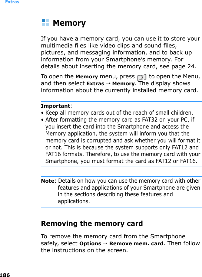 Extras186MemoryIf you have a memory card, you can use it to store your multimedia files like video clips and sound files, pictures, and messaging information, and to back up information from your Smartphone’s memory. For details about inserting the memory card, see page 24.To open the Memory menu, press   to open the Menu, and then select Extras → Memory. The display shows information about the currently installed memory card.Important: • Keep all memory cards out of the reach of small children.• After formatting the memory card as FAT32 on your PC, if you insert the card into the Smartphone and access the Memory application, the system will inform you that the memory card is corrupted and ask whether you will format it or not. This is because the system supports only FAT12 and FAT16 formats. Therefore, to use the memory card with your Smartphone, you must format the card as FAT12 or FAT16.Note: Details on how you can use the memory card with other features and applications of your Smartphone are given in the sections describing these features and applications.Removing the memory cardTo remove the memory card from the Smartphone safely, select Options → Remove mem. card. Then follow the instructions on the screen.