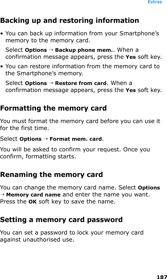 Extras187Backing up and restoring information• You can back up information from your Smartphone’s memory to the memory card.Select Options → Backup phone mem.. When a confirmation message appears, press the Yes soft key.• You can restore information from the memory card to the Smartphone’s memory.Select Options → Restore from card. When a confirmation message appears, press the Yes soft key.Formatting the memory cardYou must format the memory card before you can use it for the first time.Select Options → Format mem. card.You will be asked to confirm your request. Once you confirm, formatting starts.Renaming the memory cardYou can change the memory card name. Select Options → Memory card name and enter the name you want. Press the OK soft key to save the name.Setting a memory card passwordYou can set a password to lock your memory card against unauthorised use.