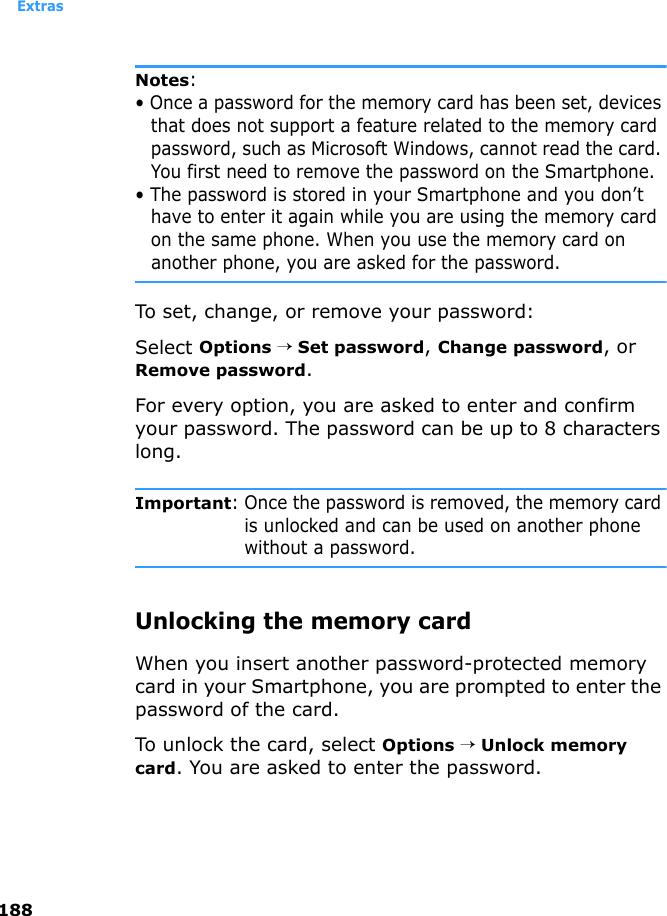 Extras188Notes: • Once a password for the memory card has been set, devices that does not support a feature related to the memory card password, such as Microsoft Windows, cannot read the card. You first need to remove the password on the Smartphone. • The password is stored in your Smartphone and you don’t have to enter it again while you are using the memory card on the same phone. When you use the memory card on another phone, you are asked for the password.To set, change, or remove your password:Select Options → Set password, Change password, or Remove password.For every option, you are asked to enter and confirm your password. The password can be up to 8 characters long.Important: Once the password is removed, the memory card is unlocked and can be used on another phone without a password.Unlocking the memory cardWhen you insert another password-protected memory card in your Smartphone, you are prompted to enter the password of the card. To unlock the card, select Options → Unlock memory card. You are asked to enter the password.