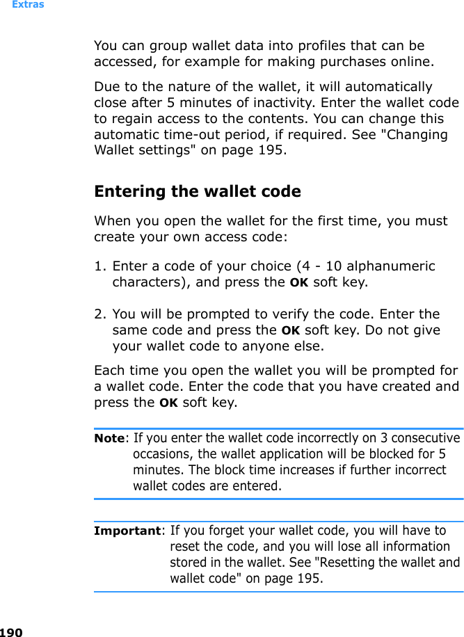Extras190You can group wallet data into profiles that can be accessed, for example for making purchases online.Due to the nature of the wallet, it will automatically close after 5 minutes of inactivity. Enter the wallet code to regain access to the contents. You can change this automatic time-out period, if required. See &quot;Changing Wallet settings&quot; on page 195.Entering the wallet codeWhen you open the wallet for the first time, you must create your own access code:1. Enter a code of your choice (4 - 10 alphanumeric characters), and press the OK soft key.2. You will be prompted to verify the code. Enter the same code and press the OK soft key. Do not give your wallet code to anyone else.Each time you open the wallet you will be prompted for a wallet code. Enter the code that you have created and press the OK soft key.Note: If you enter the wallet code incorrectly on 3 consecutive occasions, the wallet application will be blocked for 5 minutes. The block time increases if further incorrect wallet codes are entered.Important: If you forget your wallet code, you will have to reset the code, and you will lose all information stored in the wallet. See &quot;Resetting the wallet and wallet code&quot; on page 195.