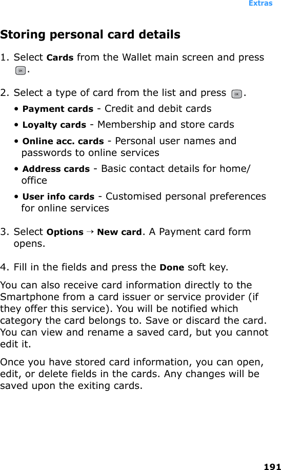 Extras191Storing personal card details1. Select Cards from the Wallet main screen and press .2. Select a type of card from the list and press  .• Payment cards - Credit and debit cards• Loyalty cards - Membership and store cards• Online acc. cards - Personal user names and passwords to online services• Address cards - Basic contact details for home/office• User info cards - Customised personal preferences for online services3. Select Options → New card. A Payment card form opens.4. Fill in the fields and press the Done soft key.You can also receive card information directly to the Smartphone from a card issuer or service provider (if they offer this service). You will be notified which category the card belongs to. Save or discard the card. You can view and rename a saved card, but you cannot edit it.Once you have stored card information, you can open, edit, or delete fields in the cards. Any changes will be saved upon the exiting cards.