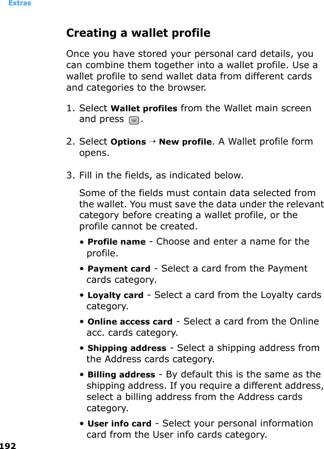 Extras192Creating a wallet profileOnce you have stored your personal card details, you can combine them together into a wallet profile. Use a wallet profile to send wallet data from different cards and categories to the browser.1. Select Wallet profiles from the Wallet main screen and press  .2. Select Options → New profile. A Wallet profile form opens.3. Fill in the fields, as indicated below. Some of the fields must contain data selected from the wallet. You must save the data under the relevant category before creating a wallet profile, or the profile cannot be created.• Profile name - Choose and enter a name for the profile.• Payment card - Select a card from the Payment cards category.• Loyalty card - Select a card from the Loyalty cards category.• Online access card - Select a card from the Online acc. cards category.• Shipping address - Select a shipping address from the Address cards category.• Billing address - By default this is the same as the shipping address. If you require a different address, select a billing address from the Address cards category.• User info card - Select your personal information card from the User info cards category.