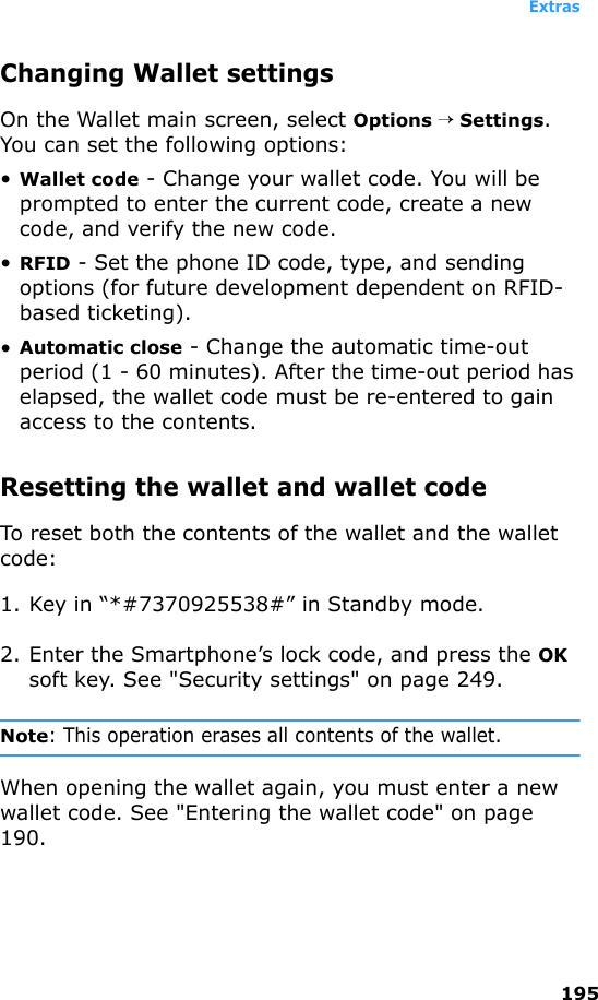 Extras195Changing Wallet settingsOn the Wallet main screen, select Options → Settings. You can set the following options:•Wallet code - Change your wallet code. You will be prompted to enter the current code, create a new code, and verify the new code.•RFID - Set the phone ID code, type, and sending options (for future development dependent on RFID-based ticketing).•Automatic close - Change the automatic time-out period (1 - 60 minutes). After the time-out period has elapsed, the wallet code must be re-entered to gain access to the contents.Resetting the wallet and wallet codeTo reset both the contents of the wallet and the wallet code:1. Key in “*#7370925538#” in Standby mode.2. Enter the Smartphone’s lock code, and press the OK soft key. See &quot;Security settings&quot; on page 249.Note: This operation erases all contents of the wallet.When opening the wallet again, you must enter a new wallet code. See &quot;Entering the wallet code&quot; on page 190.