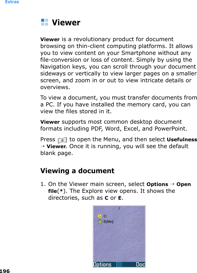 Extras196ViewerViewer is a revolutionary product for document browsing on thin-client computing platforms. It allows you to view content on your Smartphone without any file-conversion or loss of content. Simply by using the Navigation keys, you can scroll through your document sideways or vertically to view larger pages on a smaller screen, and zoom in or out to view intricate details or overviews. To view a document, you must transfer documents from a PC. If you have installed the memory card, you can view the files stored in it. Viewer supports most common desktop document formats including PDF, Word, Excel, and PowerPoint.Press   to open the Menu, and then select Usefulness → Viewer. Once it is running, you will see the default blank page.Viewing a document1. On the Viewer main screen, select Options → Open file(*). The Explore view opens. It shows the directories, such as C or E.