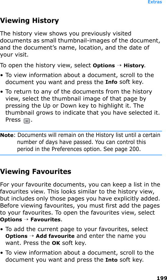 Extras199Viewing HistoryThe history view shows you previously visited documents as small thumbnail-images of the document, and the document’s name, location, and the date of your visit.To open the history view, select Options → History.• To view information about a document, scroll to the document you want and press the Info soft key.• To return to any of the documents from the history view, select the thumbnail image of that page by pressing the Up or Down key to highlight it. The thumbnail grows to indicate that you have selected it. Press .Note: Documents will remain on the History list until a certain number of days have passed. You can control this period in the Preferences option. See page 200.Viewing FavouritesFor your favourite documents, you can keep a list in the favourites view. This looks similar to the history view, but includes only those pages you have explicitly added. Before viewing favourites, you must first add the pages to your favourites. To open the favourites view, select Options → Favourites.• To add the current page to your favourites, select Options → Add favourite and enter the name you want. Press the OK soft key.• To view information about a document, scroll to the document you want and press the Into soft key.