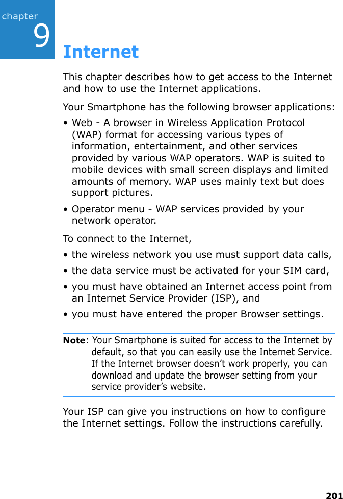2019InternetThis chapter describes how to get access to the Internet and how to use the Internet applications.Your Smartphone has the following browser applications:• Web - A browser in Wireless Application Protocol (WAP) format for accessing various types of information, entertainment, and other services provided by various WAP operators. WAP is suited to mobile devices with small screen displays and limited amounts of memory. WAP uses mainly text but does support pictures.• Operator menu - WAP services provided by your network operator.To connect to the Internet,• the wireless network you use must support data calls,• the data service must be activated for your SIM card,• you must have obtained an Internet access point from an Internet Service Provider (ISP), and• you must have entered the proper Browser settings.Note: Your Smartphone is suited for access to the Internet by default, so that you can easily use the Internet Service. If the Internet browser doesn’t work properly, you can download and update the browser setting from your service provider’s website.Your ISP can give you instructions on how to configure the Internet settings. Follow the instructions carefully.