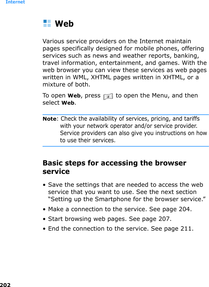 Internet202WebVarious service providers on the Internet maintain pages specifically designed for mobile phones, offering services such as news and weather reports, banking, travel information, entertainment, and games. With the web browser you can view these services as web pages written in WML, XHTML pages written in XHTML, or a mixture of both.To open Web, press   to open the Menu, and then select Web.Note: Check the availability of services, pricing, and tariffs with your network operator and/or service provider. Service providers can also give you instructions on how to use their services.Basic steps for accessing the browser service• Save the settings that are needed to access the web service that you want to use. See the next section “Setting up the Smartphone for the browser service.”• Make a connection to the service. See page 204.• Start browsing web pages. See page 207.• End the connection to the service. See page 211.