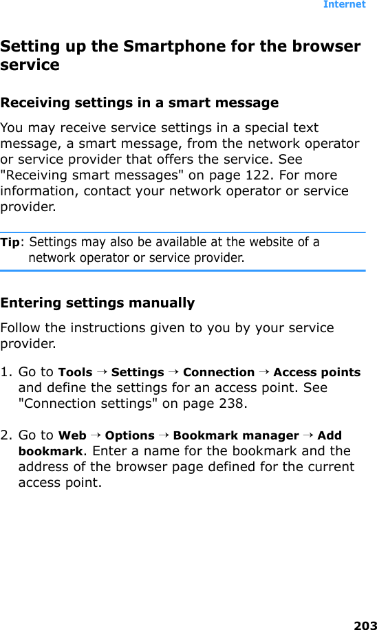 Internet203Setting up the Smartphone for the browser serviceReceiving settings in a smart messageYou may receive service settings in a special text message, a smart message, from the network operator or service provider that offers the service. See &quot;Receiving smart messages&quot; on page 122. For more information, contact your network operator or service provider.Tip: Settings may also be available at the website of a network operator or service provider.Entering settings manuallyFollow the instructions given to you by your service provider.1. Go to Tools → Settings → Connection → Access points and define the settings for an access point. See &quot;Connection settings&quot; on page 238.2. Go to Web → Options → Bookmark manager → Add bookmark. Enter a name for the bookmark and the address of the browser page defined for the current access point.