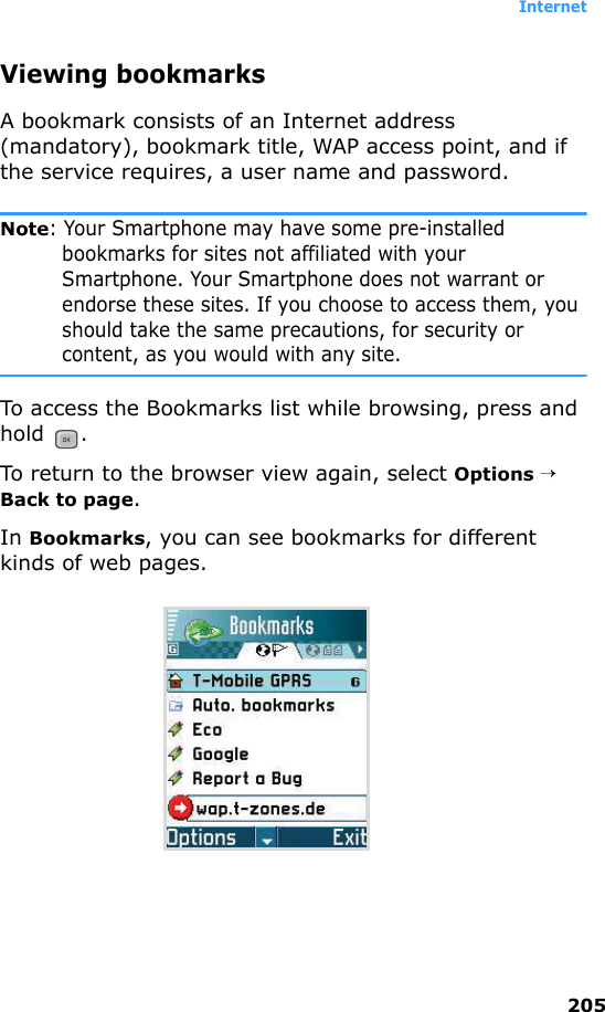 Internet205Viewing bookmarksA bookmark consists of an Internet address (mandatory), bookmark title, WAP access point, and if the service requires, a user name and password.Note: Your Smartphone may have some pre-installed bookmarks for sites not affiliated with your Smartphone. Your Smartphone does not warrant or endorse these sites. If you choose to access them, you should take the same precautions, for security or content, as you would with any site.To access the Bookmarks list while browsing, press and hold .To return to the browser view again, select Options → Back to page.In Bookmarks, you can see bookmarks for different kinds of web pages.