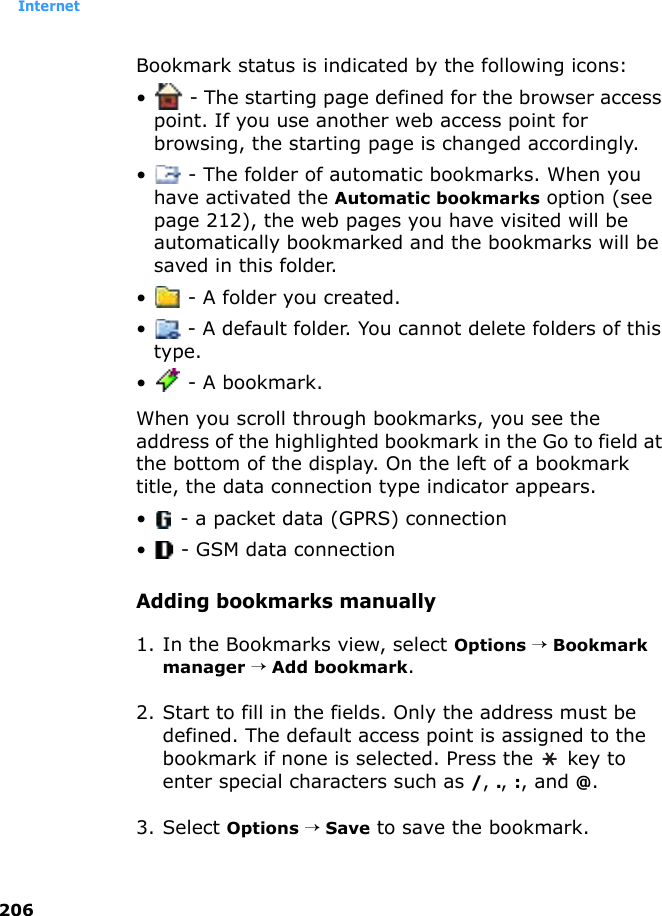Internet206Bookmark status is indicated by the following icons:•  - The starting page defined for the browser access point. If you use another web access point for browsing, the starting page is changed accordingly.•  - The folder of automatic bookmarks. When you have activated the Automatic bookmarks option (see page 212), the web pages you have visited will be automatically bookmarked and the bookmarks will be saved in this folder.•  - A folder you created.•  - A default folder. You cannot delete folders of this type.•  - A bookmark.When you scroll through bookmarks, you see the address of the highlighted bookmark in the Go to field at the bottom of the display. On the left of a bookmark title, the data connection type indicator appears.•  - a packet data (GPRS) connection•  - GSM data connectionAdding bookmarks manually1. In the Bookmarks view, select Options → Bookmark manager → Add bookmark.2. Start to fill in the fields. Only the address must be defined. The default access point is assigned to the bookmark if none is selected. Press the   key to enter special characters such as /, ., :, and @.3. Select Options → Save to save the bookmark.