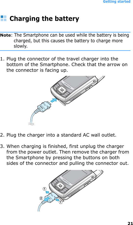 Getting started21Charging the batteryNote: The Smartphone can be used while the battery is being charged, but this causes the battery to charge more slowly.1. Plug the connector of the travel charger into the bottom of the Smartphone. Check that the arrow on the connector is facing up.2. Plug the charger into a standard AC wall outlet.3. When charging is finished, first unplug the charger from the power outlet. Then remove the charger from the Smartphone by pressing the buttons on both sides of the connector and pulling the connector out.
