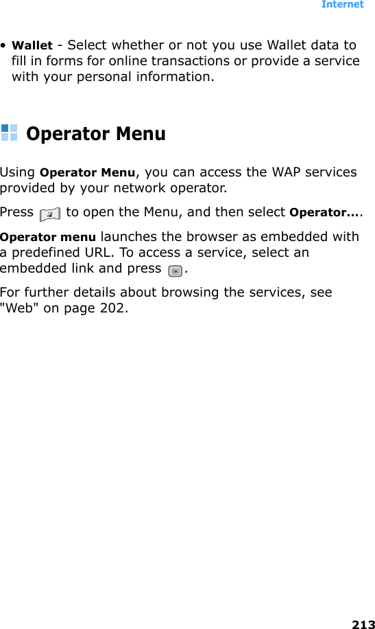 Internet213•Wallet - Select whether or not you use Wallet data to fill in forms for online transactions or provide a service with your personal information.Operator MenuUsing Operator Menu, you can access the WAP services provided by your network operator.Press   to open the Menu, and then select Operator....Operator menu launches the browser as embedded with a predefined URL. To access a service, select an embedded link and press  .For further details about browsing the services, see &quot;Web&quot; on page 202.