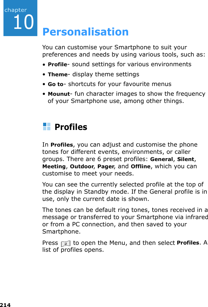 21410PersonalisationYou can customise your Smartphone to suit your preferences and needs by using various tools, such as:•Profile- sound settings for various environments•Theme- display theme settings•Go to- shortcuts for your favourite menus•Mounut- fun character images to show the frequency of your Smartphone use, among other things.ProfilesIn Profiles, you can adjust and customise the phone tones for different events, environments, or caller groups. There are 6 preset profiles: General, Silent, Meeting, Outdoor, Pager, and Offline, which you can customise to meet your needs.You can see the currently selected profile at the top of the display in Standby mode. If the General profile is in use, only the current date is shown.The tones can be default ring tones, tones received in a message or transferred to your Smartphone via infrared or from a PC connection, and then saved to your Smartphone.Press   to open the Menu, and then select Profiles. A list of profiles opens.
