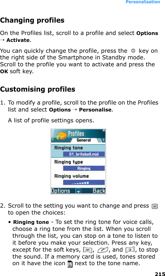 Personalisation215Changing profilesOn the Profiles list, scroll to a profile and select Options → Activate.You can quickly change the profile, press the   key on the right side of the Smartphone in Standby mode. Scroll to the profile you want to activate and press the OK soft key.Customising profiles1. To modify a profile, scroll to the profile on the Profiles list and select Options → Personalise. A list of profile settings opens.2. Scroll to the setting you want to change and press   to open the choices:• Ringing tone - To set the ring tone for voice calls, choose a ring tone from the list. When you scroll through the list, you can stop on a tone to listen to it before you make your selection. Press any key, except for the soft keys,  ,  , and  , to stop the sound. If a memory card is used, tones stored on it have the icon   next to the tone name.