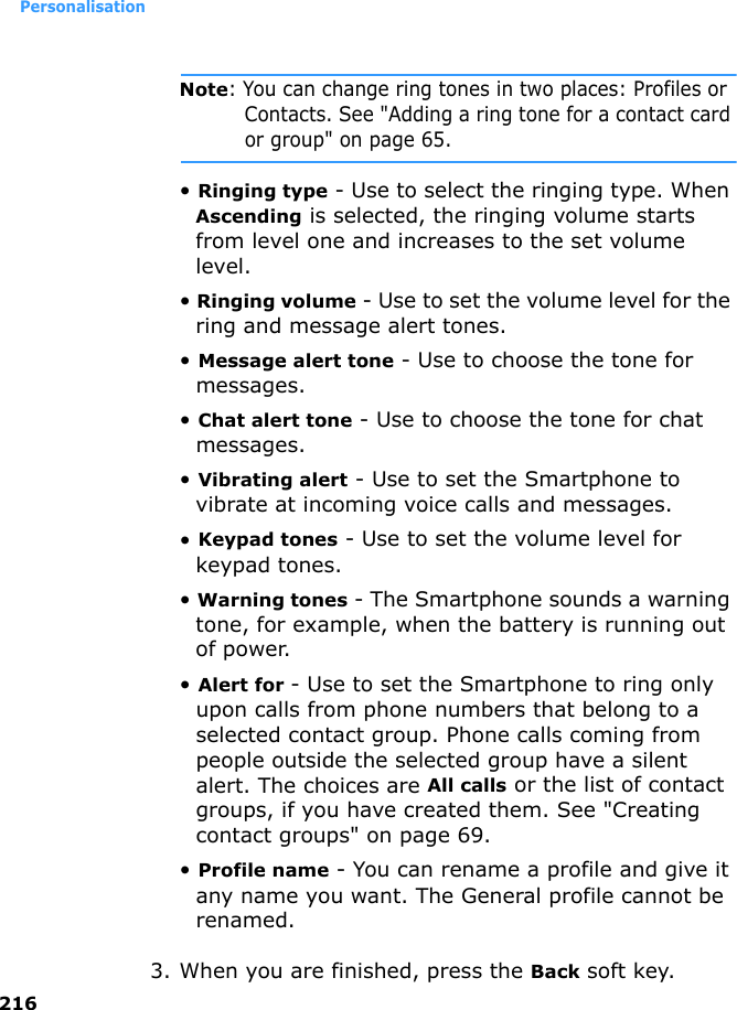 Personalisation216Note: You can change ring tones in two places: Profiles or Contacts. See &quot;Adding a ring tone for a contact card or group&quot; on page 65.• Ringing type - Use to select the ringing type. When Ascending is selected, the ringing volume starts from level one and increases to the set volume level.• Ringing volume - Use to set the volume level for the ring and message alert tones.• Message alert tone - Use to choose the tone for messages.• Chat alert tone - Use to choose the tone for chat messages.• Vibrating alert - Use to set the Smartphone to vibrate at incoming voice calls and messages.• Keypad tones - Use to set the volume level for keypad tones.• Warning tones - The Smartphone sounds a warning tone, for example, when the battery is running out of power.• Alert for - Use to set the Smartphone to ring only upon calls from phone numbers that belong to a selected contact group. Phone calls coming from people outside the selected group have a silent alert. The choices are All calls or the list of contact groups, if you have created them. See &quot;Creating contact groups&quot; on page 69.• Profile name - You can rename a profile and give it any name you want. The General profile cannot be renamed.3. When you are finished, press the Back soft key.