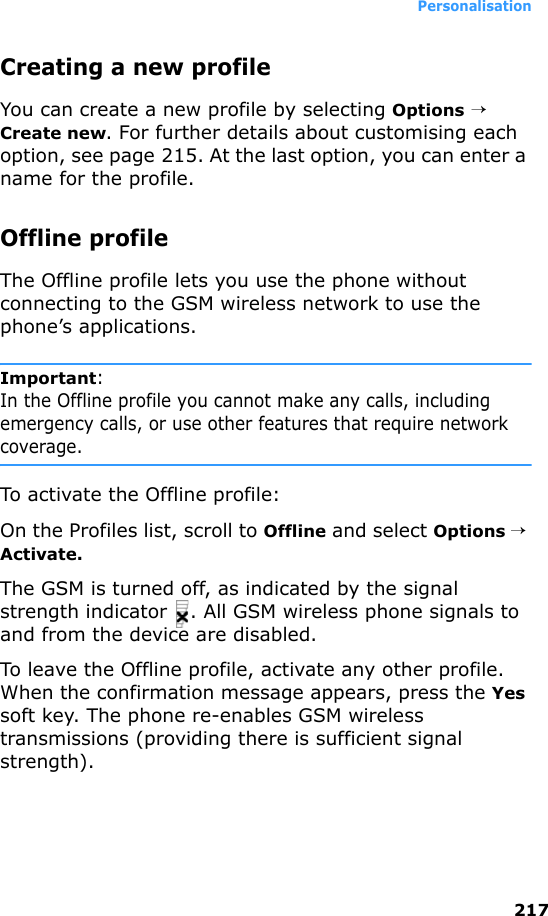 Personalisation217Creating a new profileYou can create a new profile by selecting Options →   Create new. For further details about customising each option, see page 215. At the last option, you can enter a name for the profile.Offline profileThe Offline profile lets you use the phone without connecting to the GSM wireless network to use the phone’s applications.Important:In the Offline profile you cannot make any calls, including emergency calls, or use other features that require network coverage.To activate the Offline profile:On the Profiles list, scroll to Offline and select Options → Activate.The GSM is turned off, as indicated by the signal strength indicator  . All GSM wireless phone signals to and from the device are disabled.To leave the Offline profile, activate any other profile. When the confirmation message appears, press the Yes soft key. The phone re-enables GSM wireless transmissions (providing there is sufficient signal strength).