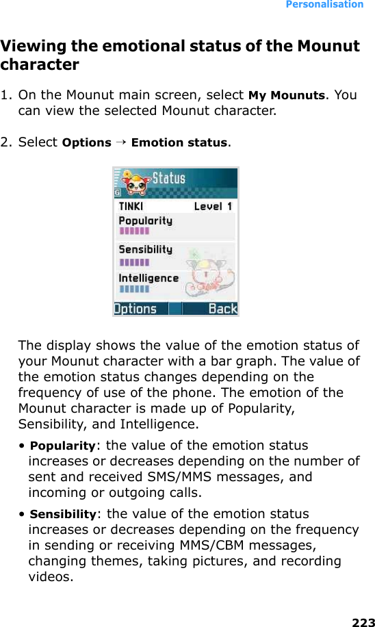 Personalisation223Viewing the emotional status of the Mounut character1. On the Mounut main screen, select My Mounuts. You can view the selected Mounut character.2. Select Options → Emotion status.The display shows the value of the emotion status of your Mounut character with a bar graph. The value of the emotion status changes depending on the frequency of use of the phone. The emotion of the Mounut character is made up of Popularity, Sensibility, and Intelligence.• Popularity: the value of the emotion status increases or decreases depending on the number of sent and received SMS/MMS messages, and incoming or outgoing calls.• Sensibility: the value of the emotion status increases or decreases depending on the frequency in sending or receiving MMS/CBM messages, changing themes, taking pictures, and recording videos.