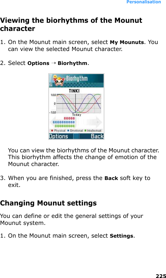 Personalisation225Viewing the biorhythms of the Mounut character1. On the Mounut main screen, select My Mounuts. You can view the selected Mounut character.2. Select Options → Biorhythm.You can view the biorhythms of the Mounut character. This biorhythm affects the change of emotion of the Mounut character.3. When you are finished, press the Back soft key to exit.Changing Mounut settingsYou can define or edit the general settings of your Mounut system.1. On the Mounut main screen, select Settings.