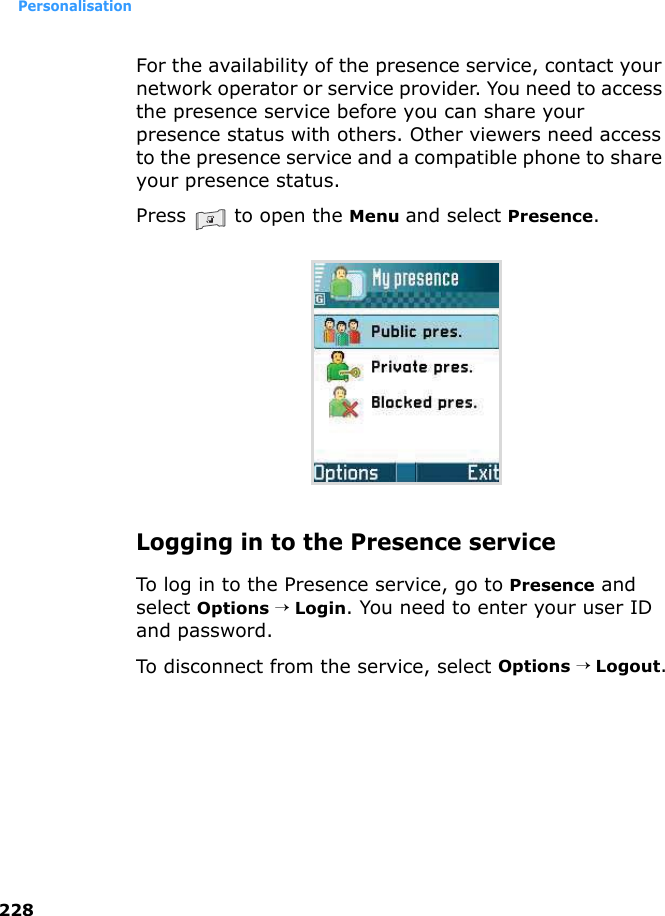 Personalisation228For the availability of the presence service, contact your network operator or service provider. You need to access the presence service before you can share your presence status with others. Other viewers need access to the presence service and a compatible phone to share your presence status.Press   to open the Menu and select Presence.Logging in to the Presence serviceTo log in to the Presence service, go to Presence and select Options → Login. You need to enter your user ID and password.To disconnect from the service, select Options → Logout.