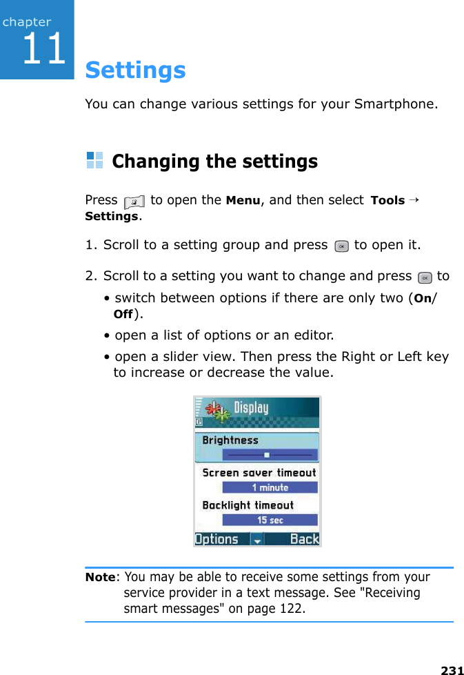 23111SettingsYou can change various settings for your Smartphone.Changing the settingsPress   to open the Menu, and then select  Tools → Settings.1. Scroll to a setting group and press   to open it.2. Scroll to a setting you want to change and press   to • switch between options if there are only two (On/Off).• open a list of options or an editor.• open a slider view. Then press the Right or Left key to increase or decrease the value.Note: You may be able to receive some settings from your service provider in a text message. See &quot;Receiving smart messages&quot; on page 122.