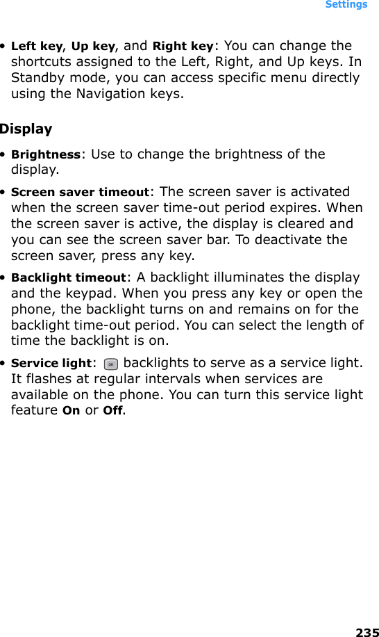 Settings235•Left key, Up key, and Right key: You can change the shortcuts assigned to the Left, Right, and Up keys. In Standby mode, you can access specific menu directly using the Navigation keys.Display•Brightness: Use to change the brightness of the display.•Screen saver timeout: The screen saver is activated when the screen saver time-out period expires. When the screen saver is active, the display is cleared and you can see the screen saver bar. To deactivate the screen saver, press any key.•Backlight timeout: A backlight illuminates the display and the keypad. When you press any key or open the phone, the backlight turns on and remains on for the backlight time-out period. You can select the length of time the backlight is on.•Service light:   backlights to serve as a service light. It flashes at regular intervals when services are available on the phone. You can turn this service light feature On or Off.