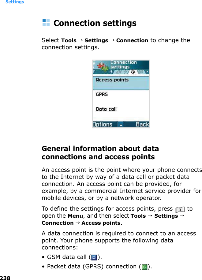 Settings238Connection settingsSelect Tools → Settings → Connection to change the connection settings.General information about data connections and access pointsAn access point is the point where your phone connects to the Internet by way of a data call or packet data connection. An access point can be provided, for example, by a commercial Internet service provider for mobile devices, or by a network operator.To define the settings for access points, press  to open the Menu, and then select Tools → Settings → Connection → Access points.A data connection is required to connect to an access point. Your phone supports the following data connections:• GSM data call ( ).• Packet data (GPRS) connection ( ).