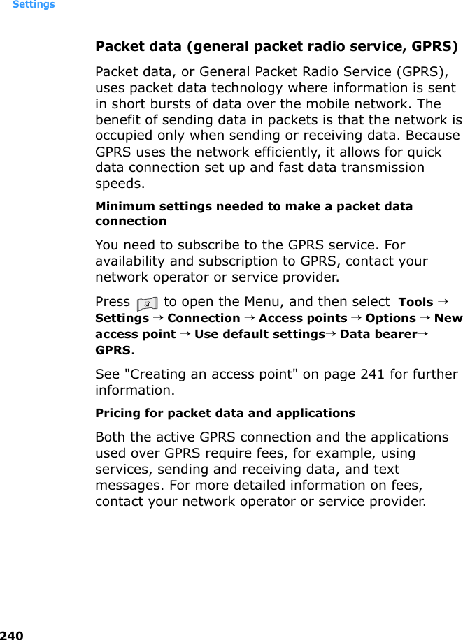 Settings240Packet data (general packet radio service, GPRS)Packet data, or General Packet Radio Service (GPRS), uses packet data technology where information is sent in short bursts of data over the mobile network. The benefit of sending data in packets is that the network is occupied only when sending or receiving data. Because GPRS uses the network efficiently, it allows for quick data connection set up and fast data transmission speeds.Minimum settings needed to make a packet data connectionYou need to subscribe to the GPRS service. For availability and subscription to GPRS, contact your network operator or service provider.Press   to open the Menu, and then select  Tools → Settings → Connection → Access points → Options → New access point → Use default settings→ Data bearer→ GPRS. See &quot;Creating an access point&quot; on page 241 for further information.Pricing for packet data and applicationsBoth the active GPRS connection and the applications used over GPRS require fees, for example, using services, sending and receiving data, and text messages. For more detailed information on fees, contact your network operator or service provider. 