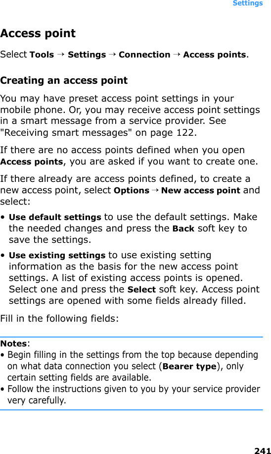 Settings241Access pointSelect Tools → Settings → Connection → Access points.Creating an access pointYou may have preset access point settings in your mobile phone. Or, you may receive access point settings in a smart message from a service provider. See &quot;Receiving smart messages&quot; on page 122. If there are no access points defined when you open Access points, you are asked if you want to create one.If there already are access points defined, to create a new access point, select Options → New access point and select:•Use default settings to use the default settings. Make the needed changes and press the Back soft key to save the settings.•Use existing settings to use existing setting information as the basis for the new access point settings. A list of existing access points is opened. Select one and press the Select soft key. Access point settings are opened with some fields already filled.Fill in the following fields:Notes: • Begin filling in the settings from the top because depending on what data connection you select (Bearer type), only certain setting fields are available.• Follow the instructions given to you by your service provider very carefully.