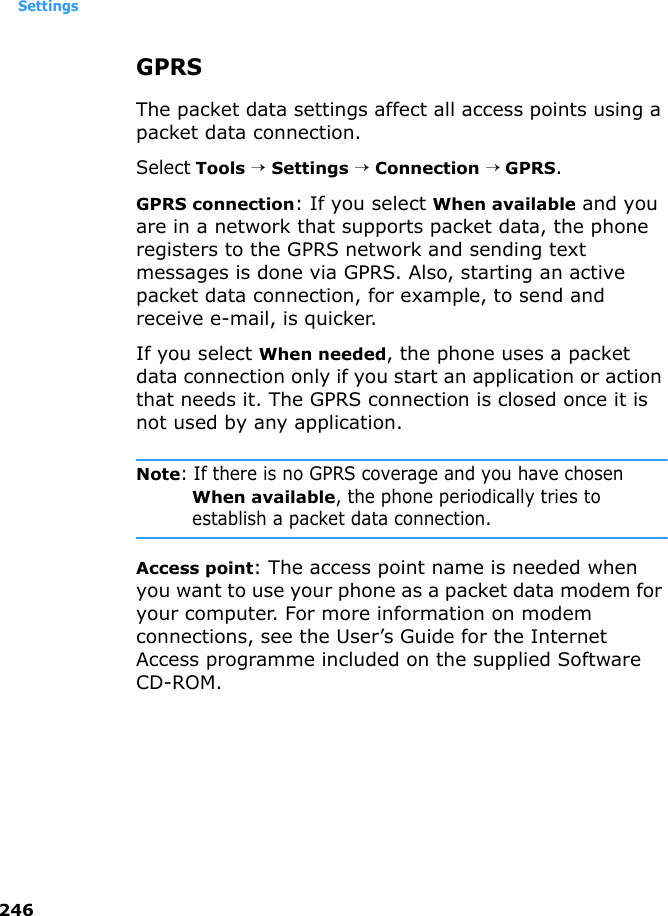 Settings246GPRSThe packet data settings affect all access points using a packet data connection.Select Tools → Settings → Connection → GPRS.GPRS connection: If you select When available and you are in a network that supports packet data, the phone registers to the GPRS network and sending text messages is done via GPRS. Also, starting an active packet data connection, for example, to send and receive e-mail, is quicker. If you select When needed, the phone uses a packet data connection only if you start an application or action that needs it. The GPRS connection is closed once it is not used by any application.Note: If there is no GPRS coverage and you have chosen When available, the phone periodically tries to establish a packet data connection.Access point: The access point name is needed when you want to use your phone as a packet data modem for your computer. For more information on modem connections, see the User’s Guide for the Internet Access programme included on the supplied Software CD-ROM.