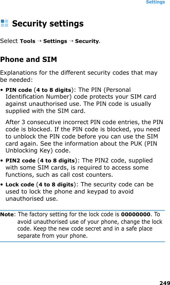 Settings249Security settingsSelect Tools → Settings → Security.Phone and SIMExplanations for the different security codes that may be needed:•PIN code (4 to 8 digits): The PIN (Personal Identification Number) code protects your SIM card against unauthorised use. The PIN code is usually supplied with the SIM card.After 3 consecutive incorrect PIN code entries, the PIN code is blocked. If the PIN code is blocked, you need to unblock the PIN code before you can use the SIM card again. See the information about the PUK (PIN Unblocking Key) code.•PIN2 code (4 to 8 digits): The PIN2 code, supplied with some SIM cards, is required to access some functions, such as call cost counters.•Lock code (4 to 8 digits): The security code can be used to lock the phone and keypad to avoid unauthorised use.Note: The factory setting for the lock code is 00000000. To avoid unauthorised use of your phone, change the lock code. Keep the new code secret and in a safe place separate from your phone.