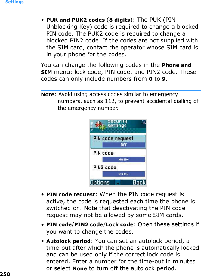 Settings250•PUK and PUK2 codes (8 digits): The PUK (PIN Unblocking Key) code is required to change a blocked PIN code. The PUK2 code is required to change a blocked PIN2 code. If the codes are not supplied with the SIM card, contact the operator whose SIM card is in your phone for the codes.You can change the following codes in the Phone and SIM menu: lock code, PIN code, and PIN2 code. These codes can only include numbers from 0 to 9.Note: Avoid using access codes similar to emergency numbers, such as 112, to prevent accidental dialling of the emergency number.•PIN code request: When the PIN code request is active, the code is requested each time the phone is switched on. Note that deactivating the PIN code request may not be allowed by some SIM cards.•PIN code/PIN2 code/Lock code: Open these settings if you want to change the codes.•Autolock period: You can set an autolock period, a time-out after which the phone is automatically locked and can be used only if the correct lock code is entered. Enter a number for the time-out in minutes or select None to turn off the autolock period.