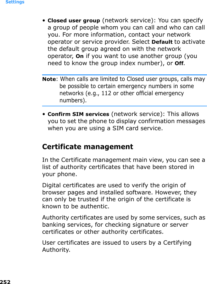 Settings252•Closed user group (network service): You can specify a group of people whom you can call and who can call you. For more information, contact your network operator or service provider. Select Default to activate the default group agreed on with the network operator, On if you want to use another group (you need to know the group index number), or Off.Note: When calls are limited to Closed user groups, calls may be possible to certain emergency numbers in some networks (e.g., 112 or other official emergency numbers).•Confirm SIM services (network service): This allows you to set the phone to display confirmation messages when you are using a SIM card service.Certificate managementIn the Certificate management main view, you can see a list of authority certificates that have been stored in your phone.Digital certificates are used to verify the origin of browser pages and installed software. However, they can only be trusted if the origin of the certificate is known to be authentic.Authority certificates are used by some services, such as banking services, for checking signature or server certificates or other authority certificates.User certificates are issued to users by a Certifying Authority.