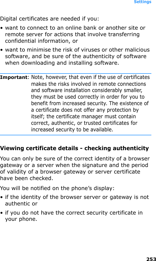 Settings253Digital certificates are needed if you:• want to connect to an online bank or another site or remote server for actions that involve transferring confidential information, or• want to minimise the risk of viruses or other malicious software, and be sure of the authenticity of software when downloading and installing software.Important: Note, however, that even if the use of certificates makes the risks involved in remote connections and software installation considerably smaller, they must be used correctly in order for you to benefit from increased security. The existence of a certificate does not offer any protection by itself; the certificate manager must contain correct, authentic, or trusted certificates for increased security to be available.Viewing certificate details - checking authenticityYou can only be sure of the correct identity of a browser gateway or a server when the signature and the period of validity of a browser gateway or server certificate have been checked.You will be notified on the phone’s display:• if the identity of the browser server or gateway is not authentic or• if you do not have the correct security certificate in your phone.