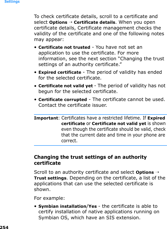 Settings254To check certificate details, scroll to a certificate and select Options → Certificate details. When you open certificate details, Certificate management checks the validity of the certificate and one of the following notes may appear:•Certificate not trusted - You have not set an application to use the certificate. For more information, see the next section “Changing the trust settings of an authority certificate.”•Expired certificate - The period of validity has ended for the selected certificate.•Certificate not valid yet - The period of validity has not begun for the selected certificate.•Certificate corrupted - The certificate cannot be used. Contact the certificate issuer.Important: Certificates have a restricted lifetime. If Expired certificate or Certificate not valid yet is shown even though the certificate should be valid, check that the current date and time in your phone are correct.Changing the trust settings of an authority certificateScroll to an authority certificate and select Options → Trust settings. Depending on the certificate, a list of the applications that can use the selected certificate is shown. For example:•Symbian installation/Yes - the certificate is able to certify installation of native applications running on Symbian OS, which have an SIS extension.