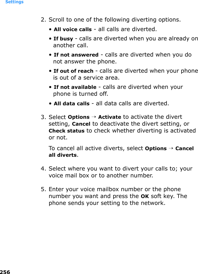 Settings2562. Scroll to one of the following diverting options.• All voice calls - all calls are diverted.• If busy - calls are diverted when you are already on another call.• If not answered - calls are diverted when you do not answer the phone.• If out of reach - calls are diverted when your phone is out of a service area.• If not available - calls are diverted when your phone is turned off.• All data calls - all data calls are diverted. 3. Select Options → Activate to activate the divert setting, Cancel to deactivate the divert setting, or Check status to check whether diverting is activated or not.To cancel all active diverts, select Options → Cancel all diverts.4. Select where you want to divert your calls to; your voice mail box or to another number.5. Enter your voice mailbox number or the phone number you want and press the OK soft key. The phone sends your setting to the network.
