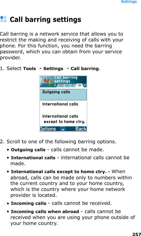 Settings257Call barring settingsCall barring is a network service that allows you to restrict the making and receiving of calls with your phone. For this function, you need the barring password, which you can obtain from your service provider.1. Select Tools → Settings → Call barring.2. Scroll to one of the following barring options.• Outgoing calls - calls cannot be made.• International calls - international calls cannot be made.• International calls except to home ctry. - When abroad, calls can be made only to numbers within the current country and to your home country, which is the country where your home network provider is located.• Incoming calls - calls cannot be received.• Incoming calls when abroad - calls cannot be received when you are using your phone outside of your home country.