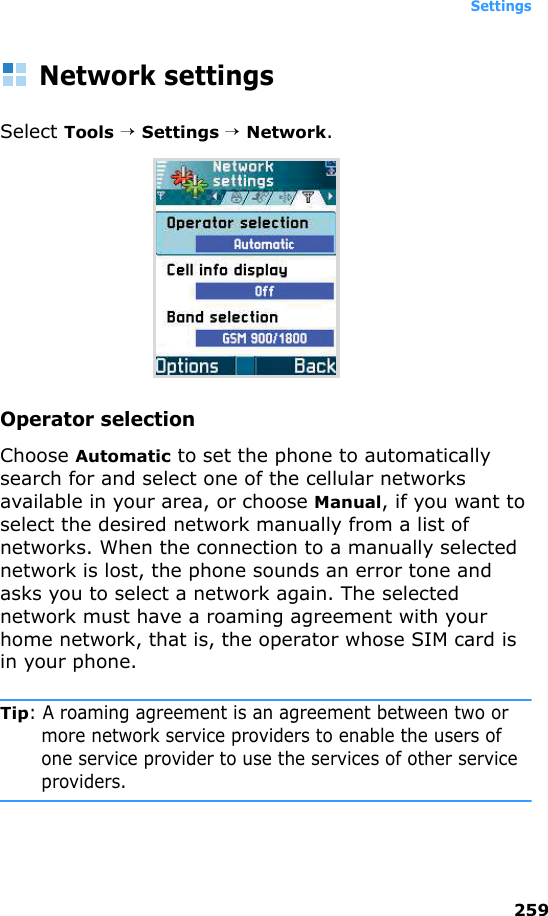 Settings259Network settingsSelect Tools → Settings → Network.Operator selectionChoose Automatic to set the phone to automatically search for and select one of the cellular networks available in your area, or choose Manual, if you want to select the desired network manually from a list of networks. When the connection to a manually selected network is lost, the phone sounds an error tone and asks you to select a network again. The selected network must have a roaming agreement with your home network, that is, the operator whose SIM card is in your phone.Tip: A roaming agreement is an agreement between two or more network service providers to enable the users of one service provider to use the services of other service providers.