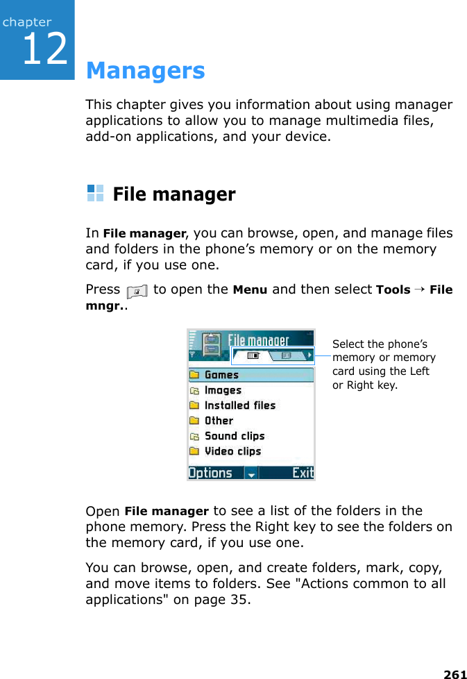 26112ManagersThis chapter gives you information about using manager applications to allow you to manage multimedia files, add-on applications, and your device.File managerIn File manager, you can browse, open, and manage files and folders in the phone’s memory or on the memory card, if you use one.Press   to open the Menu and then select Tools → File mngr..Open File manager to see a list of the folders in the phone memory. Press the Right key to see the folders on the memory card, if you use one.You can browse, open, and create folders, mark, copy, and move items to folders. See &quot;Actions common to all applications&quot; on page 35.Select the phone’s memory or memory card using the Left or Right key.