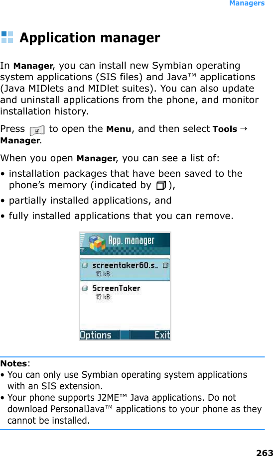 Managers263Application managerIn Manager, you can install new Symbian operating system applications (SIS files) and Java™ applications (Java MIDlets and MIDlet suites). You can also update and uninstall applications from the phone, and monitor installation history.Press   to open the Menu, and then select Tools → Manager.When you open Manager, you can see a list of:• installation packages that have been saved to the phone’s memory (indicated by  ),• partially installed applications, and • fully installed applications that you can remove.Notes: • You can only use Symbian operating system applications with an SIS extension.• Your phone supports J2ME™ Java applications. Do not download PersonalJava™ applications to your phone as they cannot be installed.