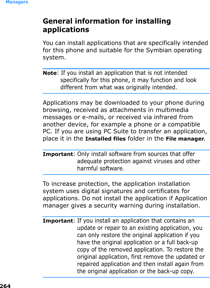 Managers264General information for installing applicationsYou can install applications that are specifically intended for this phone and suitable for the Symbian operating system.Note: If you install an application that is not intended specifically for this phone, it may function and look different from what was originally intended.Applications may be downloaded to your phone during browsing, received as attachments in multimedia messages or e-mails, or received via infrared from another device, for example a phone or a compatible PC. If you are using PC Suite to transfer an application, place it in the Installed files folder in the File manager.Important: Only install software from sources that offer adequate protection against viruses and other harmful software.To increase protection, the application installation system uses digital signatures and certificates for applications. Do not install the application if Application manager gives a security warning during installation.Important: If you install an application that contains an update or repair to an existing application, you can only restore the original application if you have the original application or a full back-up copy of the removed application. To restore the original application, first remove the updated or repaired application and then install again from the original application or the back-up copy.
