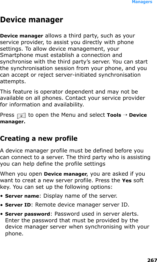 Managers267Device managerDevice manager allows a third party, such as your service provider, to assist you directly with phone settings. To allow device management, your Smartphone must establish a connection and synchronise with the third party’s server. You can start the synchronisation session from your phone, and you can accept or reject server-initiated synchronisation attempts. This feature is operator dependent and may not be available on all phones. Contact your service provider for information and availability.Press   to open the Menu and select Tools → Device manager.Creating a new profile A device manager profile must be defined before you can connect to a server. The third party who is assisting you can help define the profile settingsWhen you open Device manager, you are asked if you want to creat a new server profile. Press the Yes soft key. You can set up the following options:•Server name: Display name of the server. •Server ID: Remote device manager server ID. •Server password: Password used in server alerts. Enter the password that must be provided by the device manager server when synchronising with your phone.