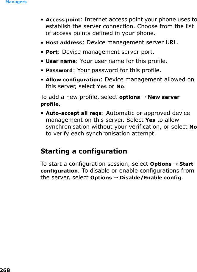 Managers268•Access point: Internet access point your phone uses to establish the server connection. Choose from the list of access points defined in your phone.•Host address: Device management server URL.•Port: Device management server port.•User name: Your user name for this profile.•Password: Your password for this profile.•Allow configuration: Device management allowed on this server, select Yes or No.To add a new profile, select options → New server profile.•Auto-accept all reqs: Automatic or approved device management on this server. Select Yes to allow synchronisation without your verification, or select No to verify each synchronisation attempt.Starting a configuration To start a configuration session, select Options → Start configuration. To disable or enable configurations from the server, select Options →Disable/Enable config.